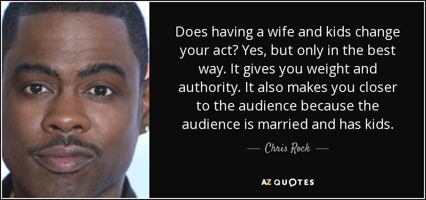 Does having a wife and kids change your act? Yes, but only in the best way. It gives you weight and authority. It also makes you closer to the audience because the audience is married and has kids. - Chris Rock