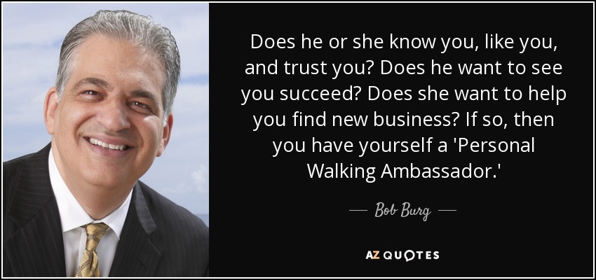 Does he or she know you, like you, and trust you? Does he want to see you succeed? Does she want to help you find new business? If so, then you have yourself a 'Personal Walking Ambassador.' - Bob Burg