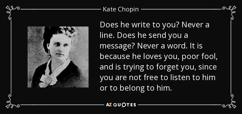 Does he write to you? Never a line. Does he send you a message? Never a word. It is because he loves you, poor fool, and is trying to forget you, since you are not free to listen to him or to belong to him. - Kate Chopin