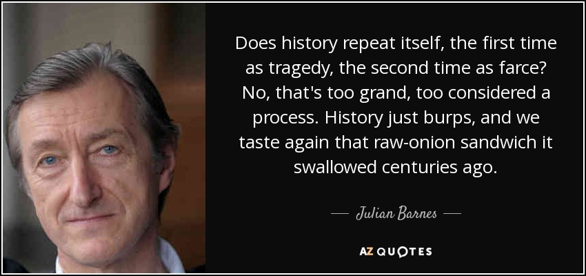 Does history repeat itself, the first time as tragedy, the second time as farce? No, that's too grand, too considered a process. History just burps, and we taste again that raw-onion sandwich it swallowed centuries ago. - Julian Barnes