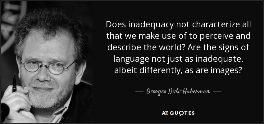 Does inadequacy not characterize all that we make use of to perceive and describe the world? Are the signs of language not just as inadequate, albeit differently, as are images? - Georges Didi-Huberman