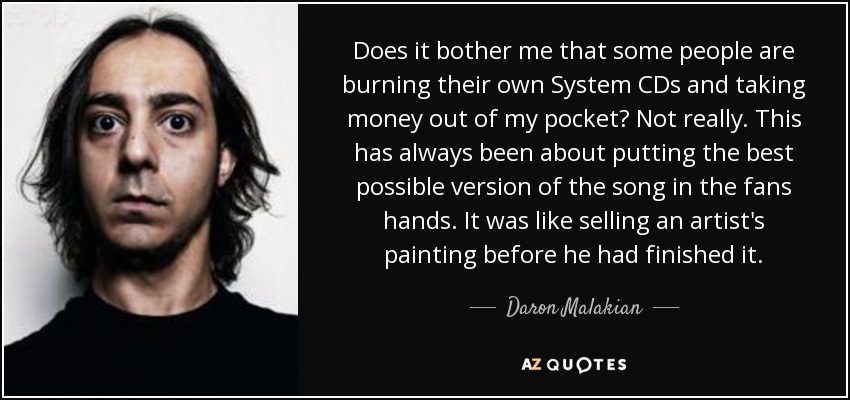 Does it bother me that some people are burning their own System CDs and taking money out of my pocket? Not really. This has always been about putting the best possible version of the song in the fans hands. It was like selling an artist's painting before he had finished it. - Daron Malakian