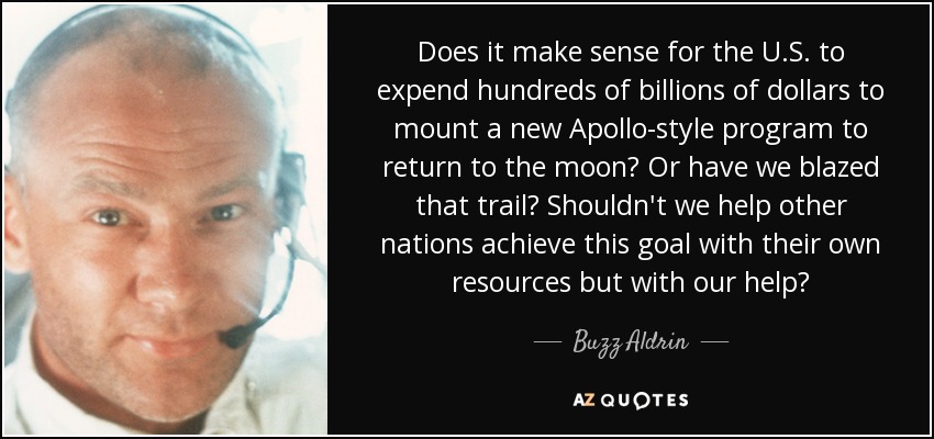 Does it make sense for the U.S. to expend hundreds of billions of dollars to mount a new Apollo-style program to return to the moon? Or have we blazed that trail? Shouldn't we help other nations achieve this goal with their own resources but with our help? - Buzz Aldrin
