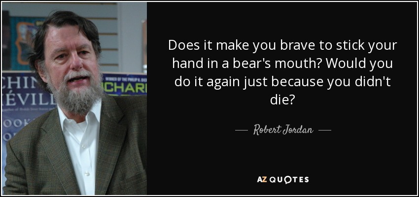 Does it make you brave to stick your hand in a bear's mouth? Would you do it again just because you didn't die? - Robert Jordan
