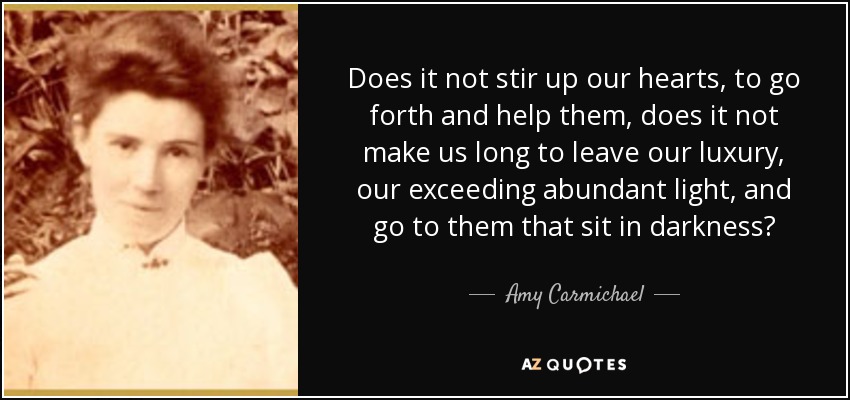 Does it not stir up our hearts, to go forth and help them, does it not make us long to leave our luxury, our exceeding abundant light, and go to them that sit in darkness? - Amy Carmichael