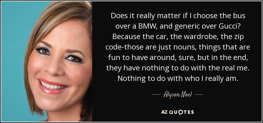 Does it really matter if I choose the bus over a BMW, and generic over Gucci? Because the car, the wardrobe, the zip code-those are just nouns, things that are fun to have around, sure, but in the end, they have nothing to do with the real me. Nothing to do with who I really am. - Alyson Noel