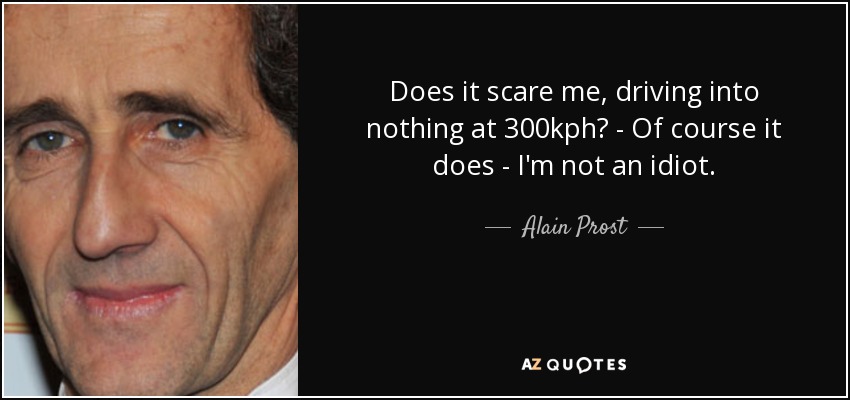 Does it scare me, driving into nothing at 300kph? - Of course it does - I'm not an idiot. - Alain Prost