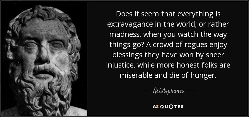 Does it seem that everything is extravagance in the world, or rather madness, when you watch the way things go? A crowd of rogues enjoy blessings they have won by sheer injustice, while more honest folks are miserable and die of hunger. - Aristophanes