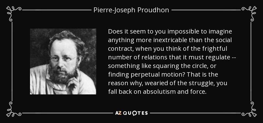 Does it seem to you impossible to imagine anything more inextricable than the social contract, when you think of the frightful number of relations that it must regulate -- something like squaring the circle, or finding perpetual motion? That is the reason why, wearied of the struggle, you fall back on absolutism and force. - Pierre-Joseph Proudhon