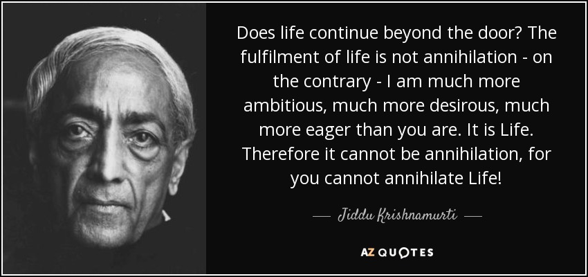 Does life continue beyond the door? The fulfilment of life is not annihilation - on the contrary - I am much more ambitious, much more desirous, much more eager than you are. It is Life. Therefore it cannot be annihilation, for you cannot annihilate Life! - Jiddu Krishnamurti
