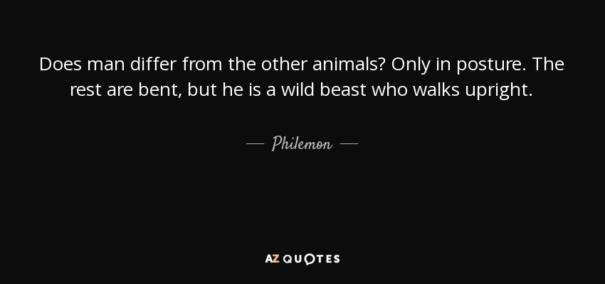 Does man differ from the other animals? Only in posture. The rest are bent, but he is a wild beast who walks upright. - Philemon
