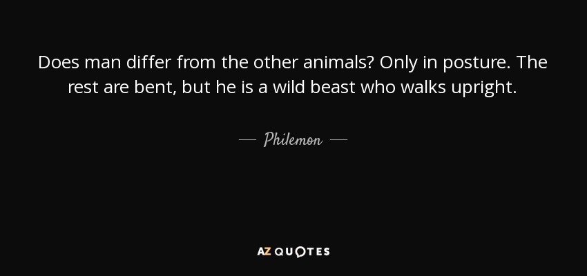 Does man differ from the other animals? Only in posture. The rest are bent, but he is a wild beast who walks upright. - Philemon