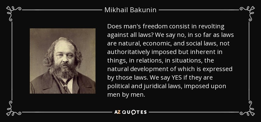 Does man's freedom consist in revolting against all laws? We say no, in so far as laws are natural, economic, and social laws, not authoritatively imposed but inherent in things, in relations, in situations, the natural development of which is expressed by those laws. We say YES if they are political and juridical laws, imposed upon men by men. - Mikhail Bakunin