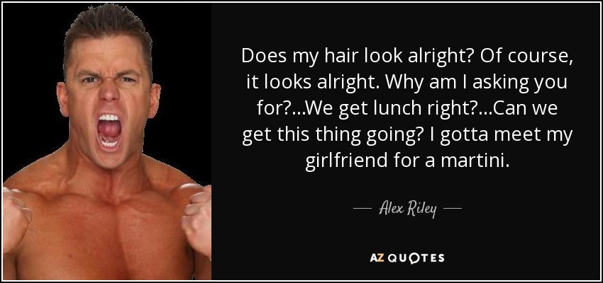 Does my hair look alright? Of course, it looks alright. Why am I asking you for? ...We get lunch right? ...Can we get this thing going? I gotta meet my girlfriend for a martini. - Alex Riley