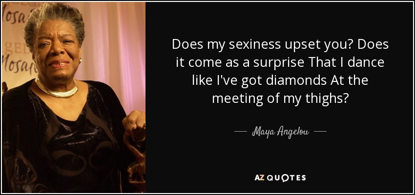 Does my sexiness upset you? Does it come as a surprise That I dance like I've got diamonds At the meeting of my thighs? - Maya Angelou