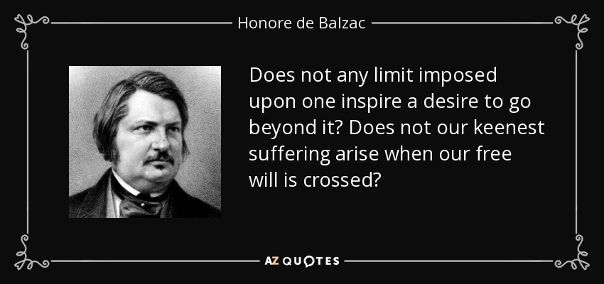 Does not any limit imposed upon one inspire a desire to go beyond it? Does not our keenest suffering arise when our free will is crossed? - Honore de Balzac