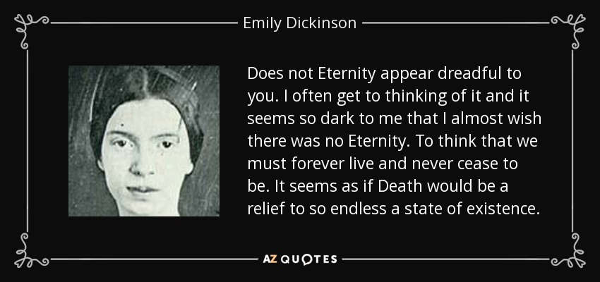 Does not Eternity appear dreadful to you. I often get to thinking of it and it seems so dark to me that I almost wish there was no Eternity. To think that we must forever live and never cease to be. It seems as if Death would be a relief to so endless a state of existence. - Emily Dickinson