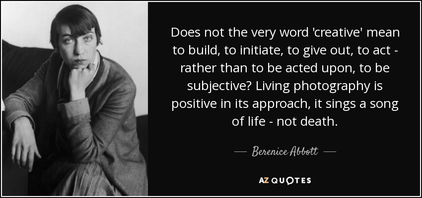 Does not the very word 'creative' mean to build, to initiate, to give out, to act - rather than to be acted upon, to be subjective? Living photography is positive in its approach, it sings a song of life - not death. - Berenice Abbott