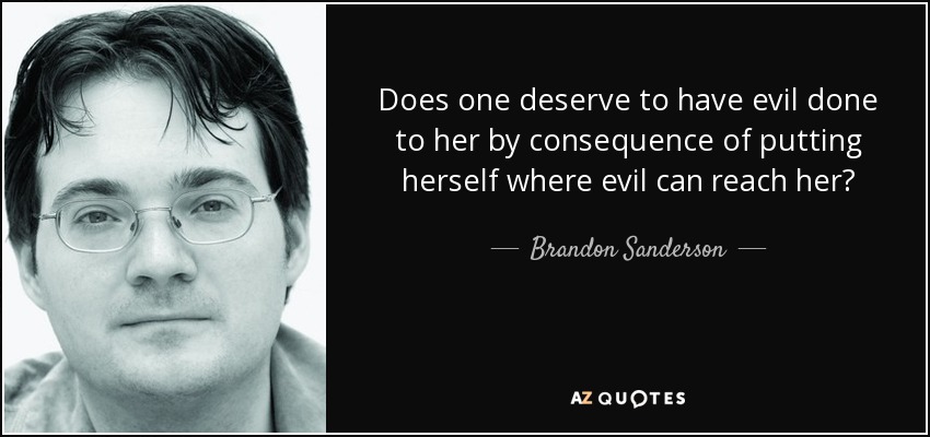 Does one deserve to have evil done to her by consequence of putting herself where evil can reach her? - Brandon Sanderson