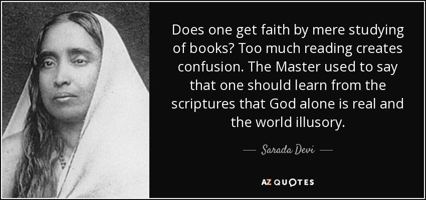 Does one get faith by mere studying of books? Too much reading creates confusion. The Master used to say that one should learn from the scriptures that God alone is real and the world illusory. - Sarada Devi