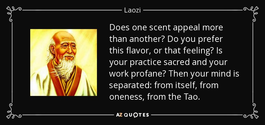 Does one scent appeal more than another? Do you prefer this flavor, or that feeling? Is your practice sacred and your work profane? Then your mind is separated: from itself, from oneness, from the Tao. - Laozi
