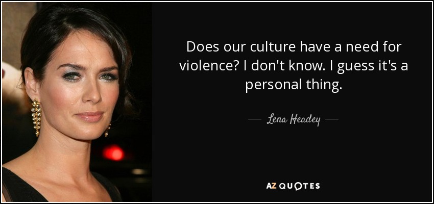 Does our culture have a need for violence? I don't know. I guess it's a personal thing. - Lena Headey
