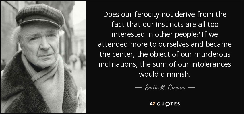 Does our ferocity not derive from the fact that our instincts are all too interested in other people? If we attended more to ourselves and became the center, the object of our murderous inclinations, the sum of our intolerances would diminish. - Emile M. Cioran