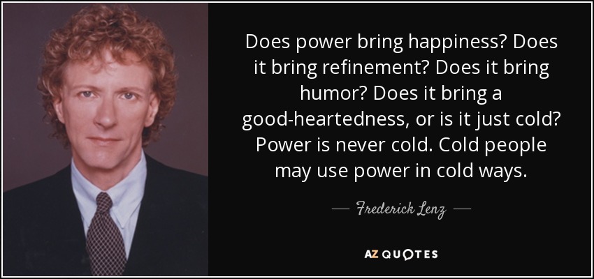 Does power bring happiness? Does it bring refinement? Does it bring humor? Does it bring a good-heartedness, or is it just cold? Power is never cold. Cold people may use power in cold ways. - Frederick Lenz