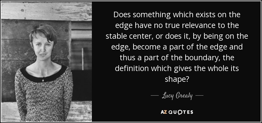 Does something which exists on the edge have no true relevance to the stable center, or does it, by being on the edge, become a part of the edge and thus a part of the boundary, the definition which gives the whole its shape? - Lucy Grealy