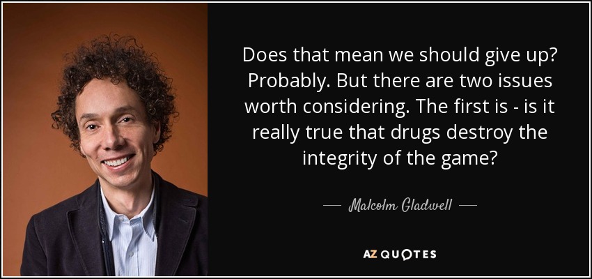 Does that mean we should give up? Probably. But there are two issues worth considering. The first is - is it really true that drugs destroy the integrity of the game? - Malcolm Gladwell