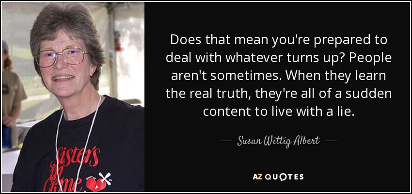 Does that mean you're prepared to deal with whatever turns up? People aren't sometimes. When they learn the real truth, they're all of a sudden content to live with a lie. - Susan Wittig Albert