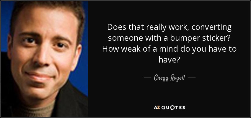 Does that really work, converting someone with a bumper sticker? How weak of a mind do you have to have? - Gregg Rogell