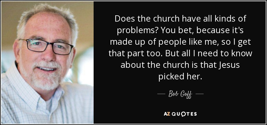 Does the church have all kinds of problems? You bet, because it's made up of people like me, so I get that part too. But all I need to know about the church is that Jesus picked her. - Bob Goff