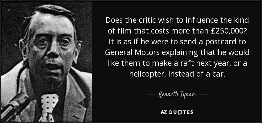 Does the critic wish to influence the kind of film that costs more than £250,000? It is as if he were to send a postcard to General Motors explaining that he would like them to make a raft next year, or a helicopter, instead of a car. - Kenneth Tynan