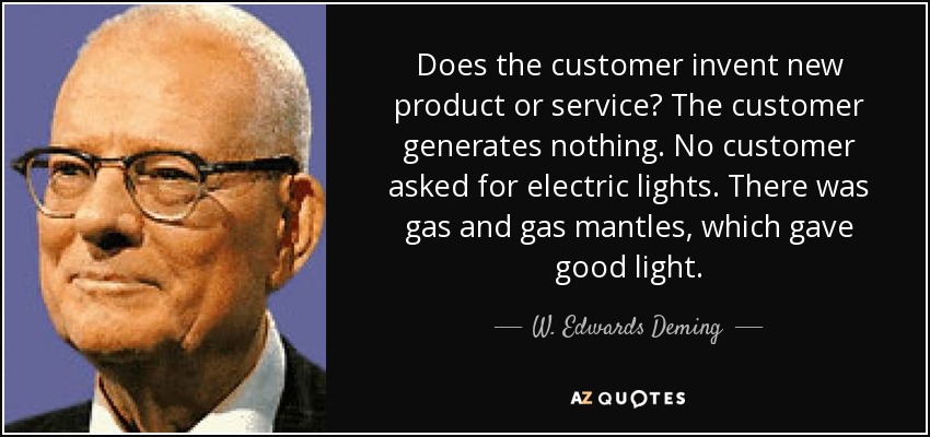 Does the customer invent new product or service? The customer generates nothing. No customer asked for electric lights. There was gas and gas mantles, which gave good light. - W. Edwards Deming