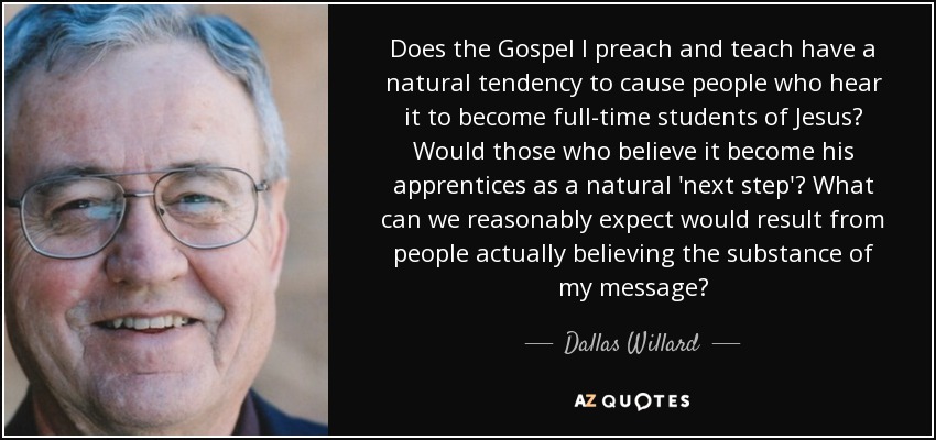 Does the Gospel I preach and teach have a natural tendency to cause people who hear it to become full-time students of Jesus? Would those who believe it become his apprentices as a natural 'next step'? What can we reasonably expect would result from people actually believing the substance of my message? - Dallas Willard