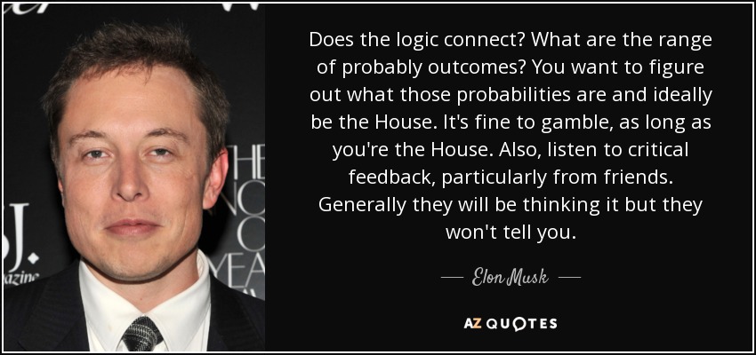 Does the logic connect? What are the range of probably outcomes? You want to figure out what those probabilities are and ideally be the House. It's fine to gamble, as long as you're the House. Also, listen to critical feedback, particularly from friends. Generally they will be thinking it but they won't tell you. - Elon Musk