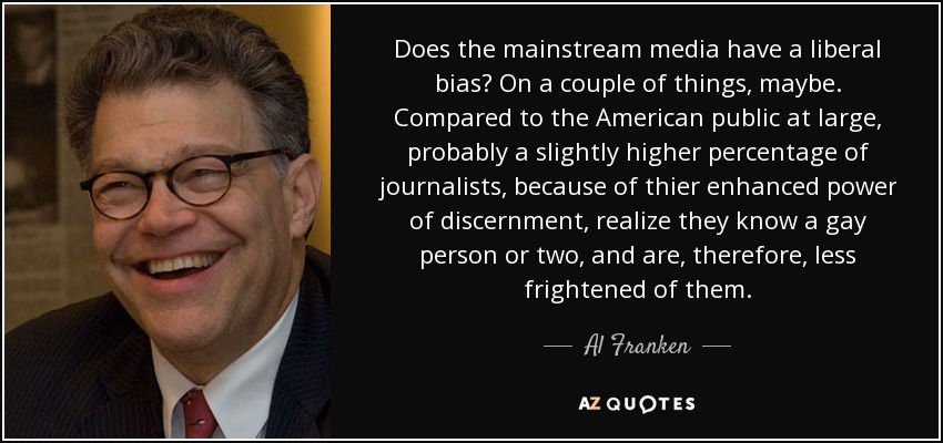 Does the mainstream media have a liberal bias? On a couple of things, maybe. Compared to the American public at large, probably a slightly higher percentage of journalists, because of thier enhanced power of discernment, realize they know a gay person or two, and are, therefore, less frightened of them. - Al Franken