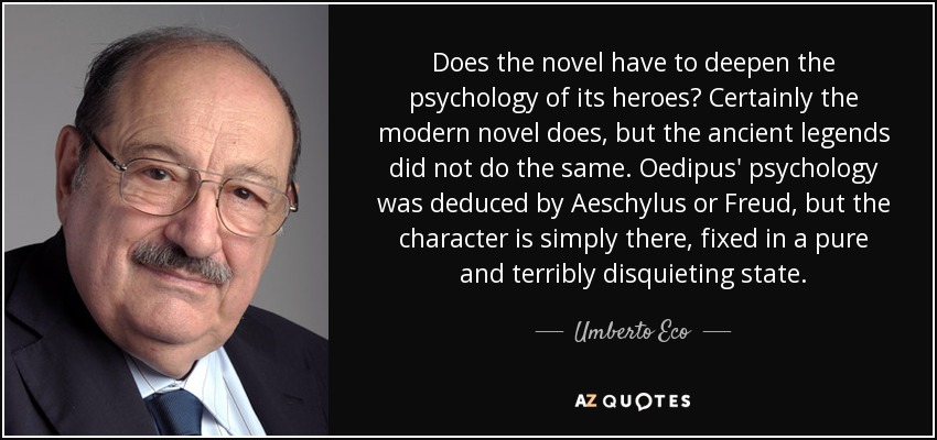 Does the novel have to deepen the psychology of its heroes? Certainly the modern novel does, but the ancient legends did not do the same. Oedipus' psychology was deduced by Aeschylus or Freud, but the character is simply there, fixed in a pure and terribly disquieting state. - Umberto Eco