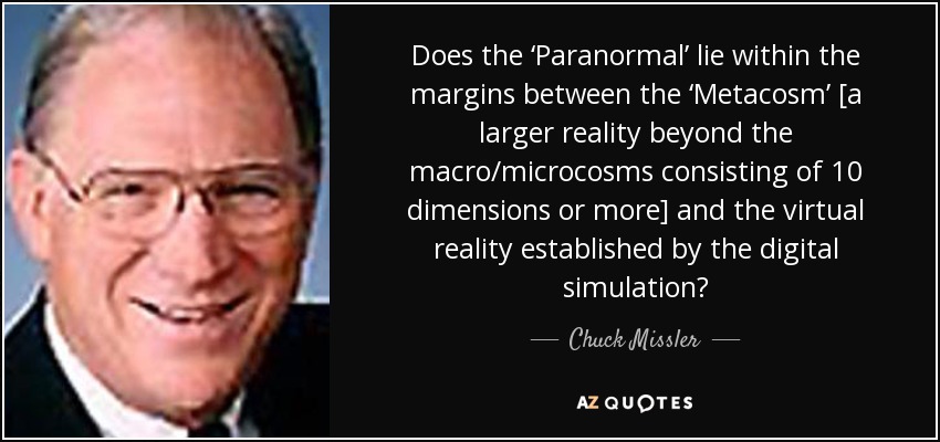 Does the ‘Paranormal’ lie within the margins between the ‘Metacosm’ [a larger reality beyond the macro/microcosms consisting of 10 dimensions or more] and the virtual reality established by the digital simulation? - Chuck Missler