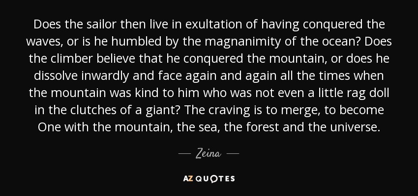 Does the sailor then live in exultation of having conquered the waves, or is he humbled by the magnanimity of the ocean? Does the climber believe that he conquered the mountain, or does he dissolve inwardly and face again and again all the times when the mountain was kind to him who was not even a little rag doll in the clutches of a giant? The craving is to merge, to become One with the mountain, the sea, the forest and the universe. - Zeina