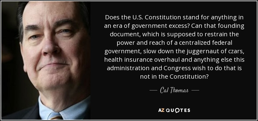 Does the U.S. Constitution stand for anything in an era of government excess? Can that founding document, which is supposed to restrain the power and reach of a centralized federal government, slow down the juggernaut of czars, health insurance overhaul and anything else this administration and Congress wish to do that is not in the Constitution? - Cal Thomas