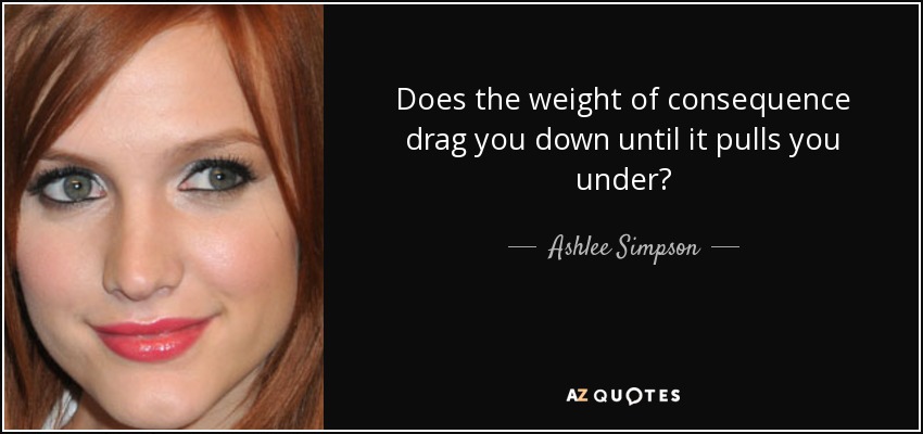 Does the weight of consequence drag you down until it pulls you under? - Ashlee Simpson