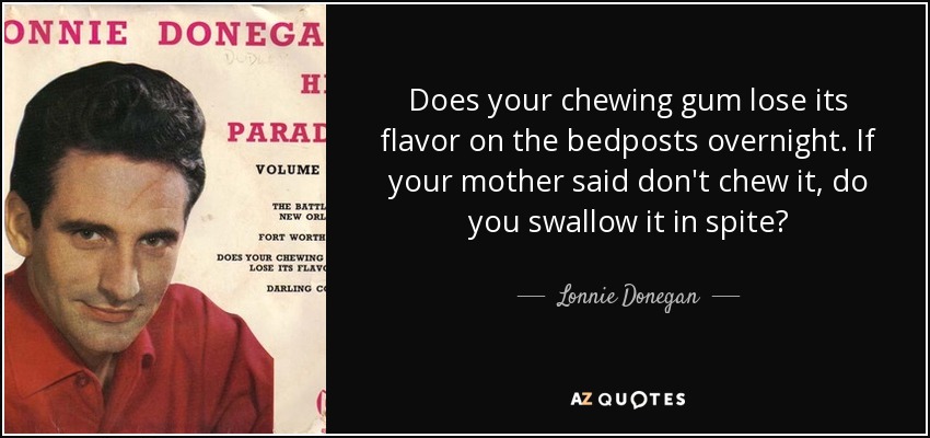 Does your chewing gum lose its flavor on the bedposts overnight. If your mother said don't chew it, do you swallow it in spite? - Lonnie Donegan