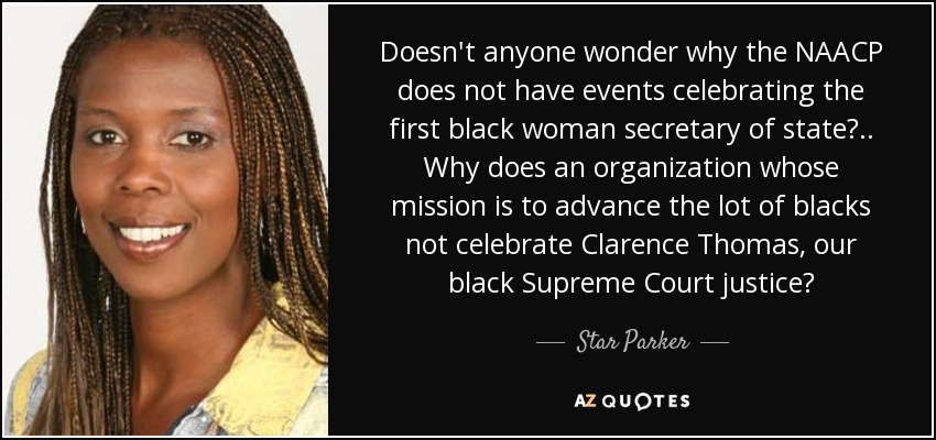 Doesn't anyone wonder why the NAACP does not have events celebrating the first black woman secretary of state?.. Why does an organization whose mission is to advance the lot of blacks not celebrate Clarence Thomas, our black Supreme Court justice? - Star Parker