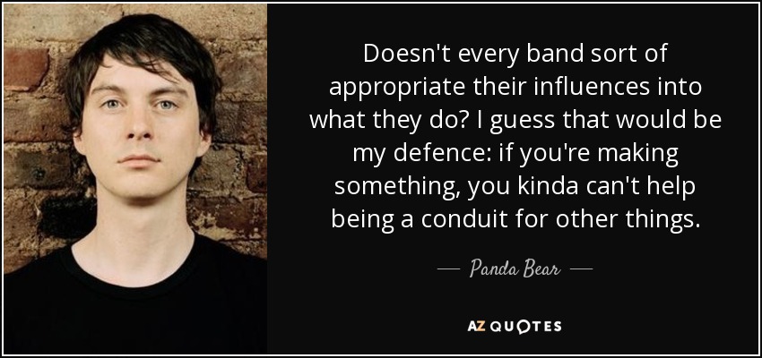 Doesn't every band sort of appropriate their influences into what they do? I guess that would be my defence: if you're making something, you kinda can't help being a conduit for other things. - Panda Bear