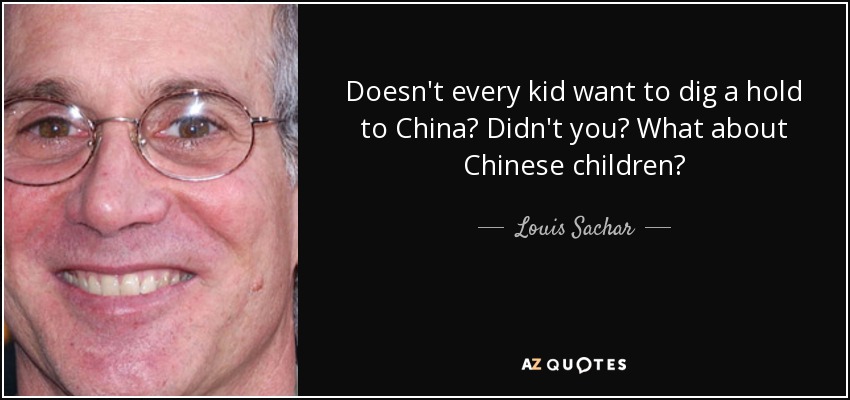 Doesn't every kid want to dig a hold to China? Didn't you? What about Chinese children? - Louis Sachar