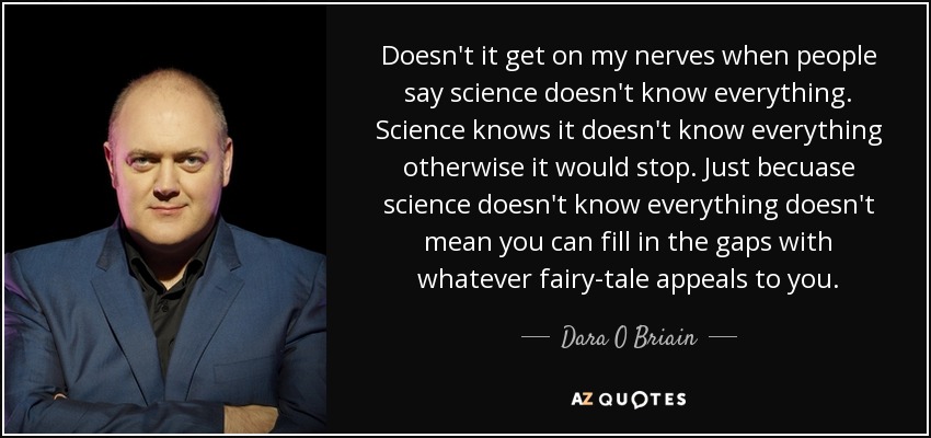 Doesn't it get on my nerves when people say science doesn't know everything. Science knows it doesn't know everything otherwise it would stop. Just becuase science doesn't know everything doesn't mean you can fill in the gaps with whatever fairy-tale appeals to you. - Dara O Briain