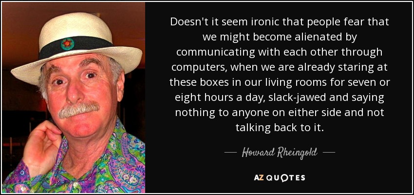 Doesn't it seem ironic that people fear that we might become alienated by communicating with each other through computers, when we are already staring at these boxes in our living rooms for seven or eight hours a day, slack-jawed and saying nothing to anyone on either side and not talking back to it. - Howard Rheingold