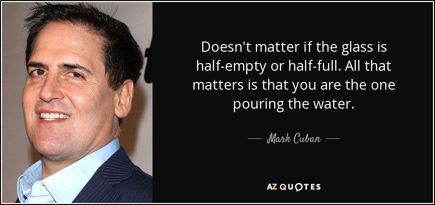 Doesn't matter if the glass is half-empty or half-full. All that matters is that you are the one pouring the water. - Mark Cuban